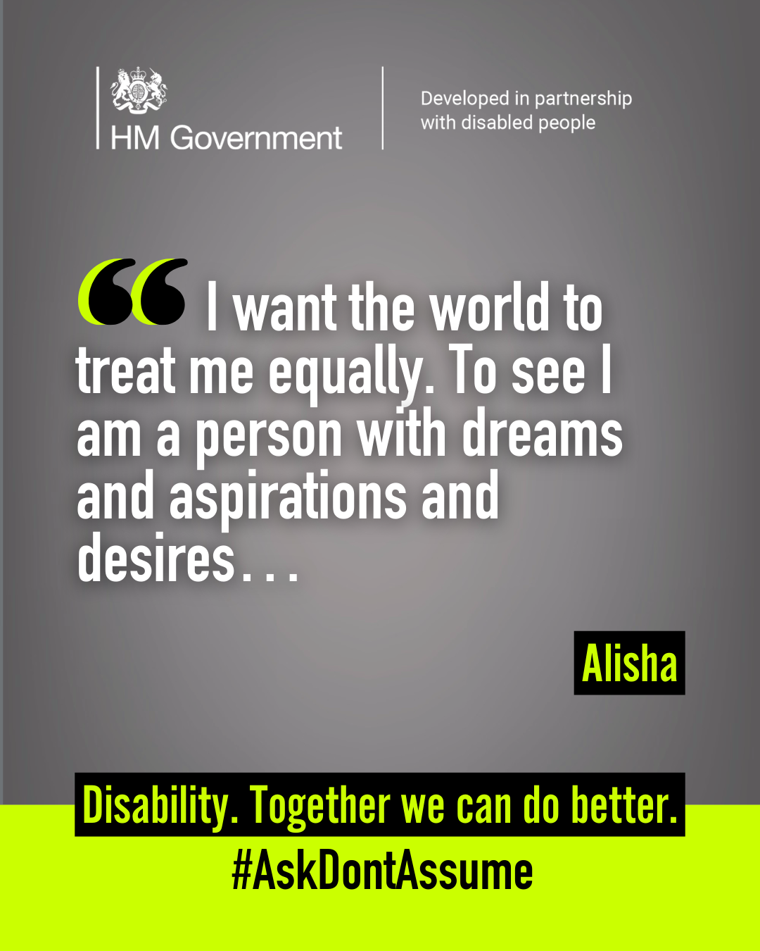 Dark grey portrait graphic with the HM Government logo and “Developed in partnership with disabled people” at the top. A quote from Alisha reads: “I want the world to treat me equally. To see I am a person with dreams and aspirations and desires”. At the bottom of the graphic it reads: “Disability. Together we can do better. #AskDontAssume”