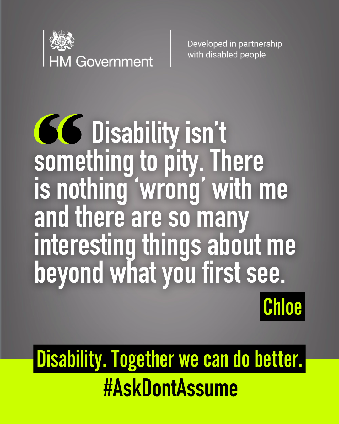 Dark grey portrait graphic with the HM Government logo and “Developed in partnership with disabled people” at the top. A quote from Chloe reads: “Disability isn’t something to pity. There is nothing 'wrong' with me and there are so many interesting things about me beyond what you first see”. At the bottom of the graphic it reads: “Disability. Together we can do better. #AskDontAssume”