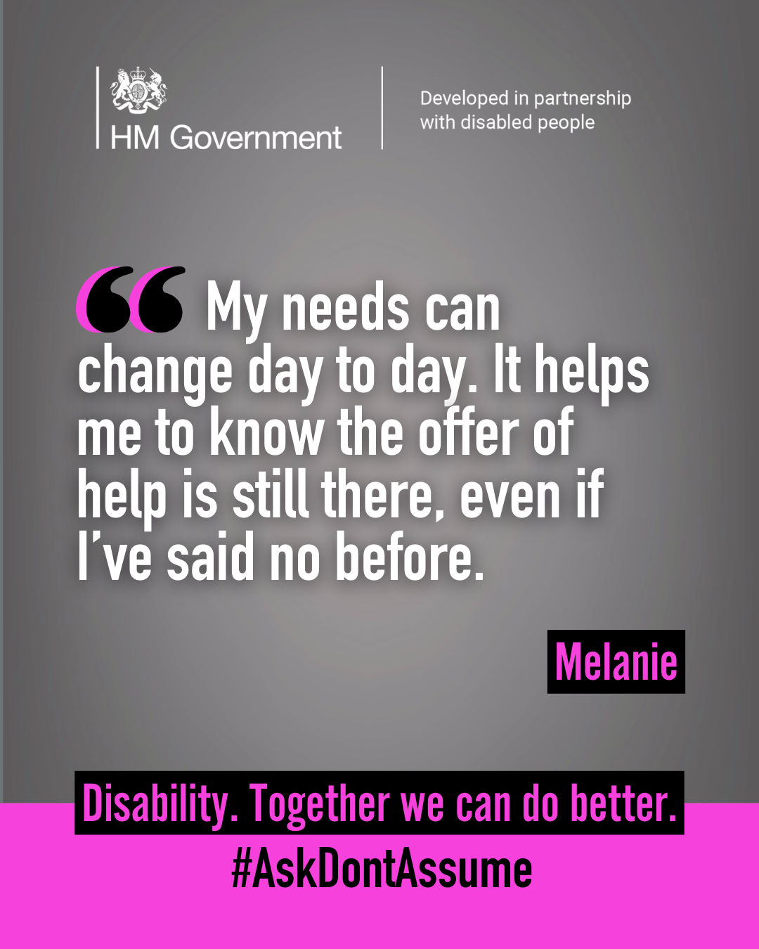 Dark grey portrait graphic with the HM Government logo and “Developed in partnership with disabled people” at the top. A quote from Melanie reads: “My needs can change day to day. It helps me to know the offer of help is still there, even if I’ve said no before”. At the bottom of the graphic it reads: “Disability. Together we can do better. #AskDontAssume”