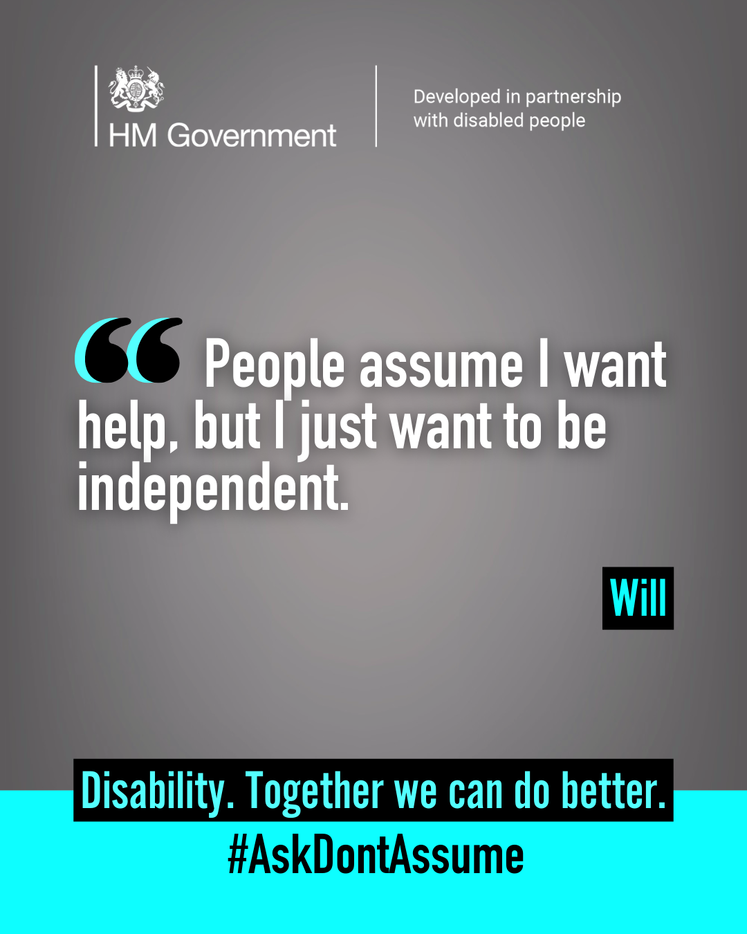 Dark grey portrait graphic with the HM Government logo and “Developed in partnership with disabled people” at the top. A quote from Will reads: “People assume I want help, but I just want to be independent”. At the bottom of the graphic it reads: “Disability. Together we can do better. #AskDontAssume”