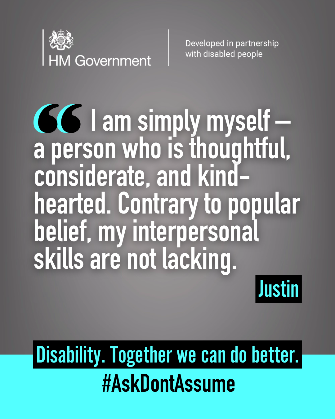 Dark grey portrait graphic with the HM Government logo and “Developed in partnership with disabled people” at the top. A quote from Justin reads: “I am simply myself - a person who is thoughtful, considerate, and kind-hearted. Contrary to popular belief, my interpersonal skills are not lacking”. At the bottom of the graphic it reads: “Disability. Together we can do better. #AskDontAssume”