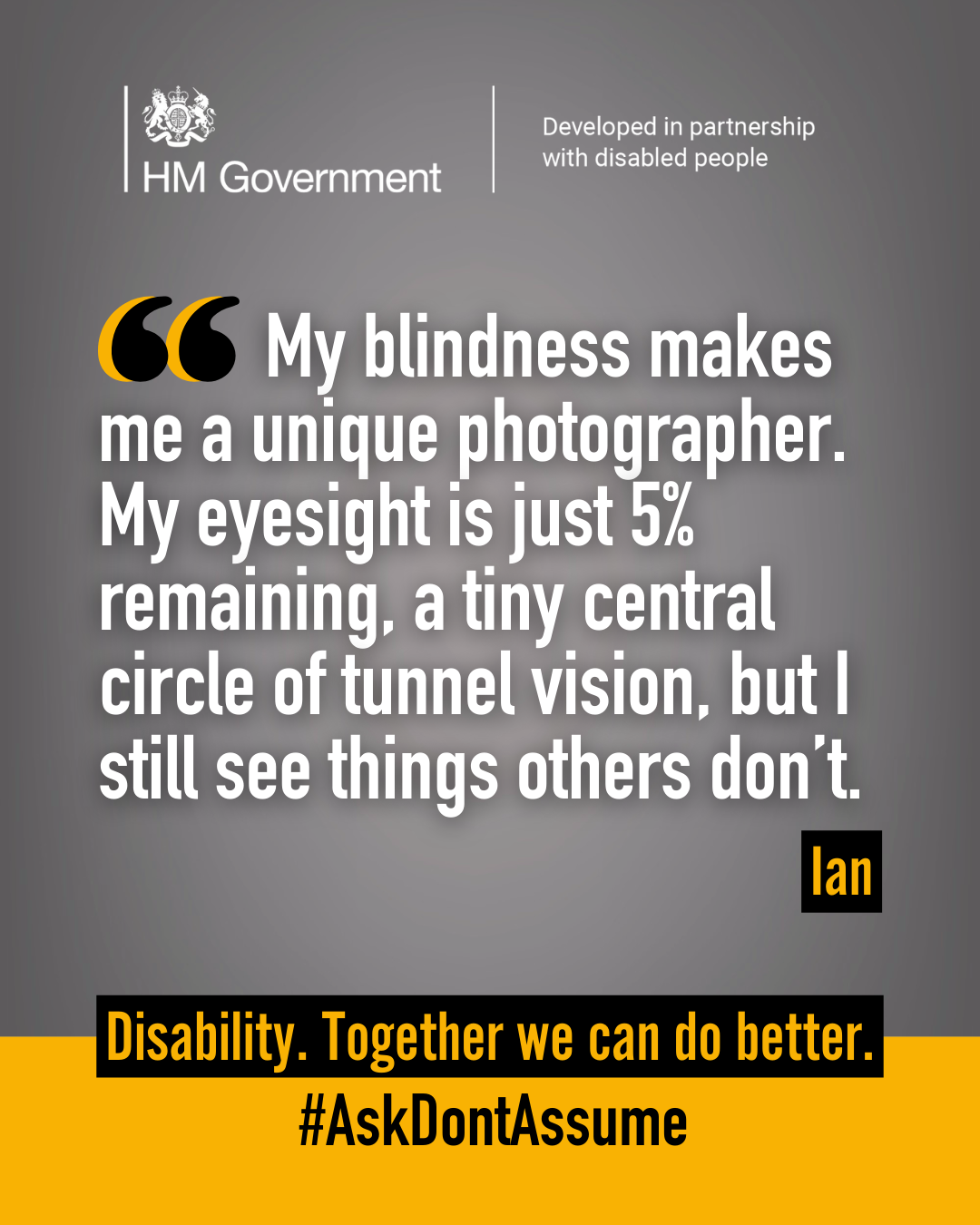 Dark grey portrait graphic with the HM Government logo and “Developed in partnership with disabled people” at the top. A quote from Ian reads: “My blindness makes me a unique photographer. My eyesight is just 5% remaining, a tiny central circle of tunnel vision, but I still see things others don’t”. At the bottom of the graphic it reads: “Disability. Together we can do better. #AskDontAssume”