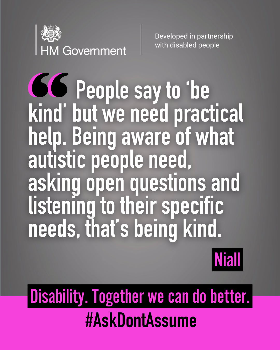 Dark grey portrait graphic with the HM Government logo and “Developed in partnership with disabled people” at the top. A quote from Niall reads: “People say to ‘be kind’ but we need practical help. Being aware of what autistic people need, asking open questions and listening to their specific needs, that’s being kind”. At the bottom of the graphic it reads: “Disability. Together we can do better. #AskDontAssume”